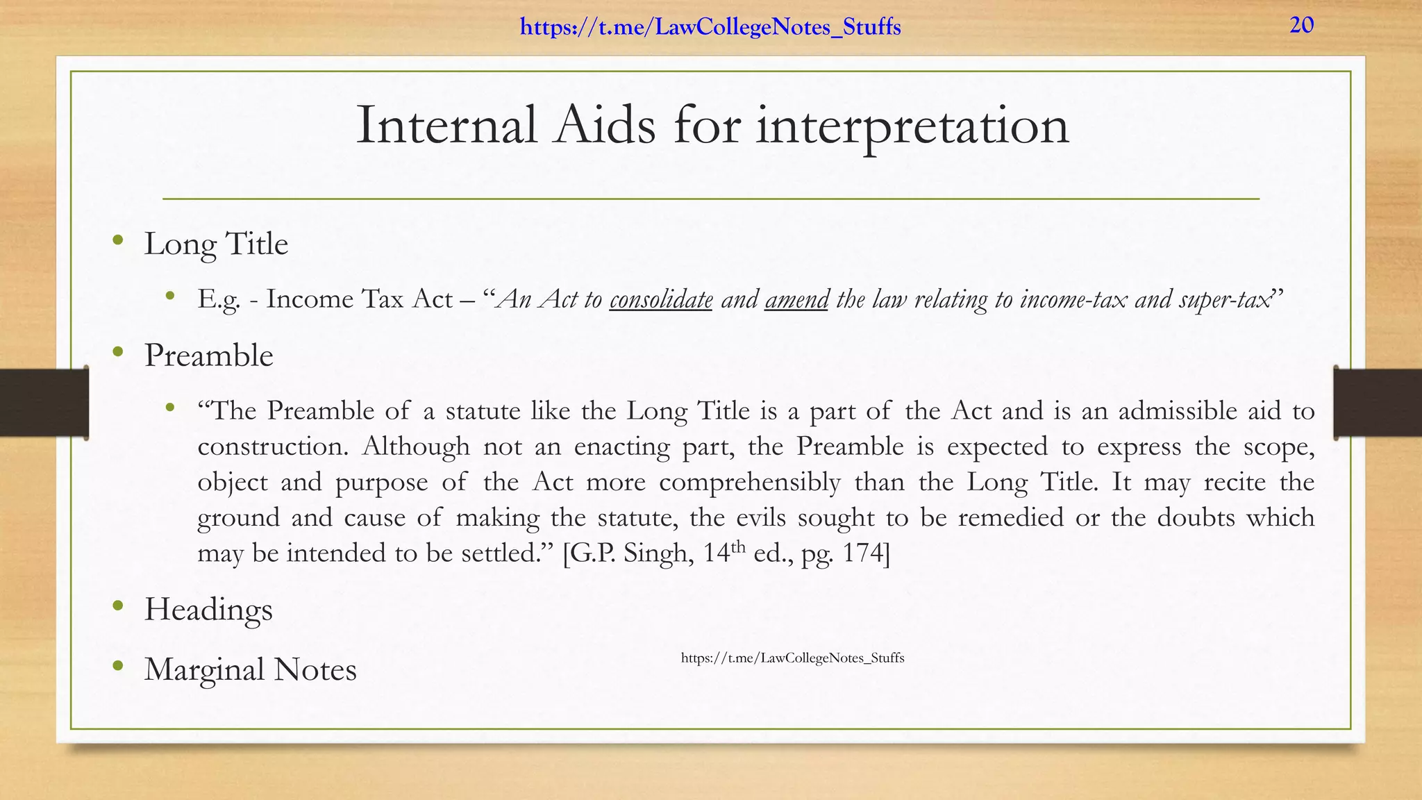 Internal Aids for interpretation
• Long Title
• E.g. - Income Tax Act – “An Act to consolidate and amend the law relating to income-tax and super-tax”
• Preamble
• “The Preamble of a statute like the Long Title is a part of the Act and is an admissible aid to
construction. Although not an enacting part, the Preamble is expected to express the scope,
object and purpose of the Act more comprehensibly than the Long Title. It may recite the
ground and cause of making the statute, the evils sought to be remedied or the doubts which
may be intended to be settled.” [G.P. Singh, 14th ed., pg. 174]
• Headings
• Marginal Notes https://t.me/LawCollegeNotes_Stuffs
https://t.me/LawCollegeNotes_Stuffs 20
 