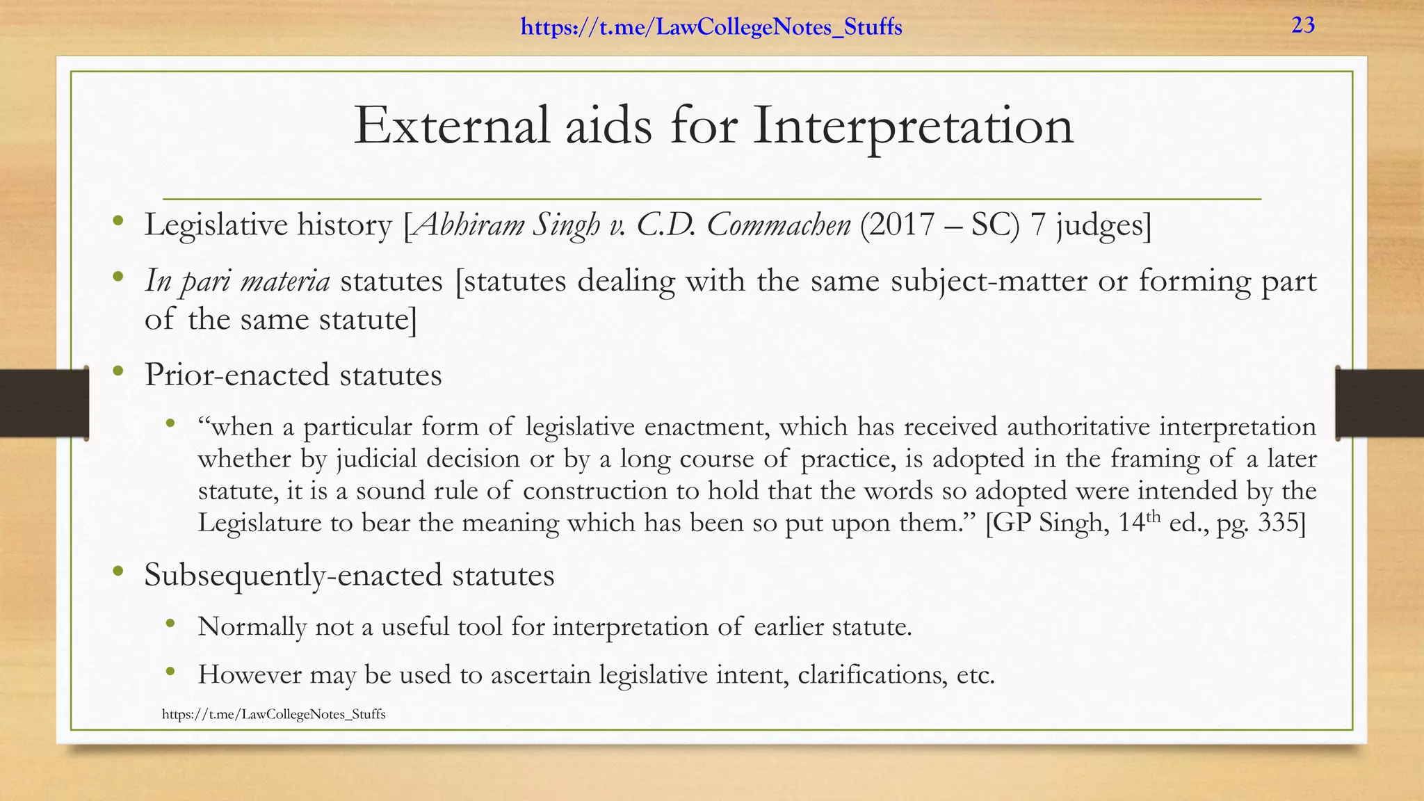 External aids for Interpretation
• Legislative history [Abhiram Singh v. C.D. Commachen (2017 – SC) 7 judges]
• In pari materia statutes [statutes dealing with the same subject-matter or forming part
of the same statute]
• Prior-enacted statutes
• “when a particular form of legislative enactment, which has received authoritative interpretation
whether by judicial decision or by a long course of practice, is adopted in the framing of a later
statute, it is a sound rule of construction to hold that the words so adopted were intended by the
Legislature to bear the meaning which has been so put upon them.” [GP Singh, 14th ed., pg. 335]
• Subsequently-enacted statutes
• Normally not a useful tool for interpretation of earlier statute.
• However may be used to ascertain legislative intent, clarifications, etc.
https://t.me/LawCollegeNotes_Stuffs
https://t.me/LawCollegeNotes_Stuffs 23
 