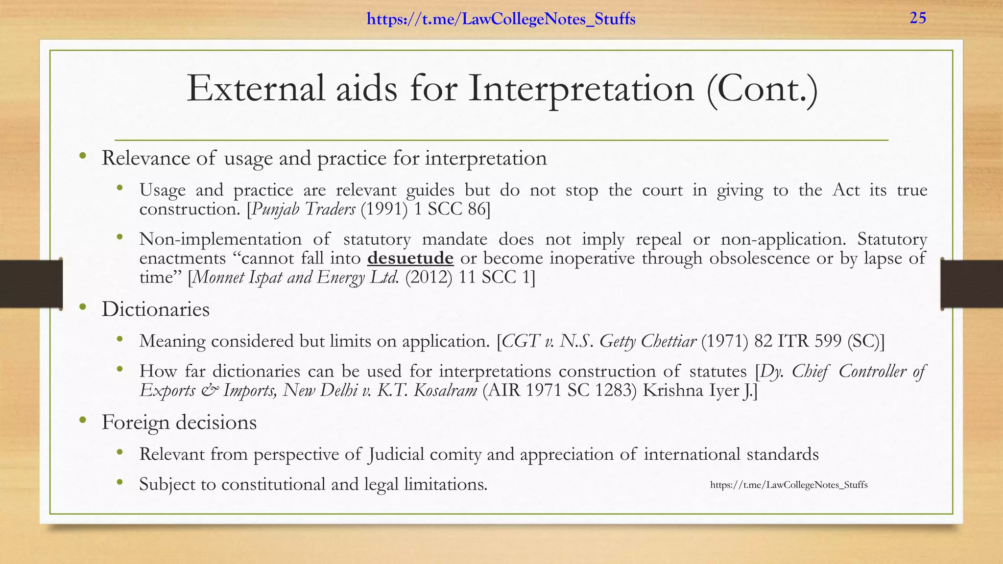 External aids for Interpretation (Cont.)
• Relevance of usage and practice for interpretation
• Usage and practice are relevant guides but do not stop the court in giving to the Act its true
construction. [Punjab Traders (1991) 1 SCC 86]
• Non-implementation of statutory mandate does not imply repeal or non-application. Statutory
enactments “cannot fall into desuetude or become inoperative through obsolescence or by lapse of
time” [Monnet Ispat and Energy Ltd. (2012) 11 SCC 1]
• Dictionaries
• Meaning considered but limits on application. [CGT v. N.S. Getty Chettiar (1971) 82 ITR 599 (SC)]
• How far dictionaries can be used for interpretations construction of statutes [Dy. Chief Controller of
Exports & Imports, New Delhi v. K.T. Kosalram (AIR 1971 SC 1283) Krishna Iyer J.]
• Foreign decisions
• Relevant from perspective of Judicial comity and appreciation of international standards
• Subject to constitutional and legal limitations. https://t.me/LawCollegeNotes_Stuffs
https://t.me/LawCollegeNotes_Stuffs 25
 