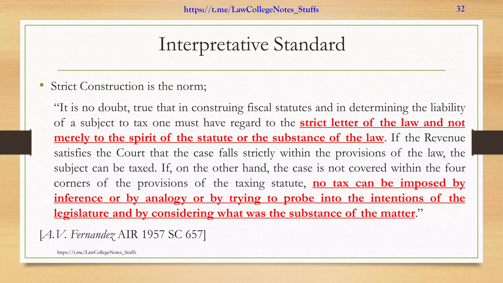 Interpretative Standard
• Strict Construction is the norm;
“It is no doubt, true that in construing fiscal statutes and in determining the liability
of a subject to tax one must have regard to the strict letter of the law and not
merely to the spirit of the statute or the substance of the law. If the Revenue
satisfies the Court that the case falls strictly within the provisions of the law, the
subject can be taxed. If, on the other hand, the case is not covered within the four
corners of the provisions of the taxing statute, no tax can be imposed by
inference or by analogy or by trying to probe into the intentions of the
legislature and by considering what was the substance of the matter.”
[A.V. Fernandez AIR 1957 SC 657]
https://t.me/LawCollegeNotes_Stuffs
https://t.me/LawCollegeNotes_Stuffs 32
 