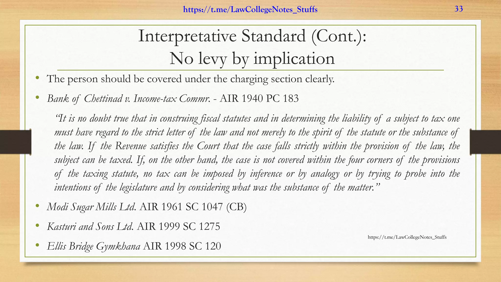 Interpretative Standard (Cont.):
No levy by implication
• The person should be covered under the charging section clearly.
• Bank of Chettinad v. Income-tax Commr. - AIR 1940 PC 183
“It is no doubt true that in construing fiscal statutes and in determining the liability of a subject to tax one
must have regard to the strict letter of the law and not merely to the spirit of the statute or the substance of
the law. If the Revenue satisfies the Court that the case falls strictly within the provision of the law, the
subject can be taxed. If, on the other hand, the case is not covered within the four corners of the provisions
of the taxing statute, no tax can be imposed by inference or by analogy or by trying to probe into the
intentions of the legislature and by considering what was the substance of the matter.”
• Modi Sugar Mills Ltd. AIR 1961 SC 1047 (CB)
• Kasturi and Sons Ltd. AIR 1999 SC 1275
• Ellis Bridge Gymkhana AIR 1998 SC 120
https://t.me/LawCollegeNotes_Stuffs
https://t.me/LawCollegeNotes_Stuffs 33
 