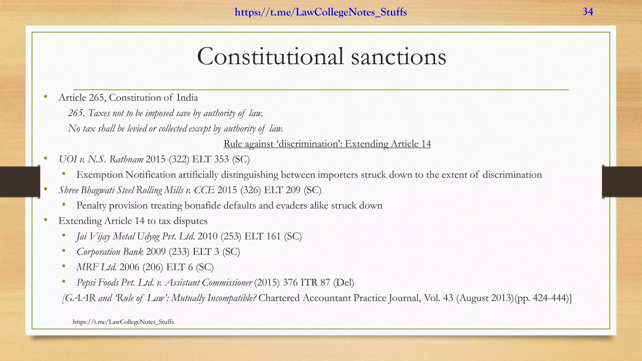 Constitutional sanctions
• Article 265, Constitution of India
265. Taxes not to be imposed save by authority of law.
No tax shall be levied or collected except by authority of law.
Rule against ‘discrimination’: Extending Article 14
• UOI v. N.S. Rathnam 2015 (322) ELT 353 (SC)
• Exemption Notification artificially distinguishing between importers struck down to the extent of discrimination
• Shree Bhagwati Steel Rolling Mills v. CCE 2015 (326) ELT 209 (SC)
• Penalty provision treating bonafide defaults and evaders alike struck down
• Extending Article 14 to tax disputes
• Jai Vijay Metal Udyog Pvt. Ltd. 2010 (253) ELT 161 (SC)
• Corporation Bank 2009 (233) ELT 3 (SC)
• MRF Ltd. 2006 (206) ELT 6 (SC)
• Pepsi Foods Pvt. Ltd. v. Assistant Commissioner (2015) 376 ITR 87 (Del)
[GAAR and ‘Rule of Law’: Mutually Incompatible? Chartered Accountant Practice Journal, Vol. 43 (August 2013)(pp. 424-444)]
https://t.me/LawCollegeNotes_Stuffs
https://t.me/LawCollegeNotes_Stuffs 34
 