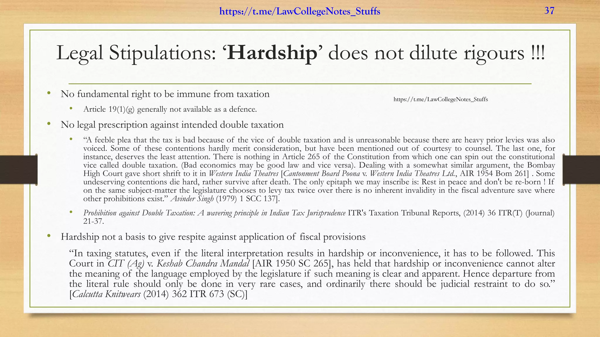 Legal Stipulations: ‘Hardship’ does not dilute rigours !!!
• No fundamental right to be immune from taxation
• Article 19(1)(g) generally not available as a defence.
• No legal prescription against intended double taxation
• “A feeble plea that the tax is bad because of the vice of double taxation and is unreasonable because there are heavy prior levies was also
voiced. Some of these contentions hardly merit consideration, but have been mentioned out of courtesy to counsel. The last one, for
instance, deserves the least attention. There is nothing in Article 265 of the Constitution from which one can spin out the constitutional
vice called double taxation. (Bad economics may be good law and vice versa). Dealing with a somewhat similar argument, the Bombay
High Court gave short shrift to it in Western India Theatres [Cantonment Board Poona v. Western India Theatres Ltd., AIR 1954 Bom 261] . Some
undeserving contentions die hard, rather survive after death. The only epitaph we may inscribe is: Rest in peace and don't be re-born ! If
on the same subject-matter the legislature chooses to levy tax twice over there is no inherent invalidity in the fiscal adventure save where
other prohibitions exist.” Avinder Singh (1979) 1 SCC 137].
• Prohibition against Double Taxation: A wavering principle in Indian Tax Jurisprudence ITR's Taxation Tribunal Reports, (2014) 36 ITR(T) (Journal)
21-37.
• Hardship not a basis to give respite against application of fiscal provisions
“In taxing statutes, even if the literal interpretation results in hardship or inconvenience, it has to be followed. This
Court in CIT (Ag) v. Keshab Chandra Mandal [AIR 1950 SC 265], has held that hardship or inconvenience cannot alter
the meaning of the language employed by the legislature if such meaning is clear and apparent. Hence departure from
the literal rule should only be done in very rare cases, and ordinarily there should be judicial restraint to do so.”
[Calcutta Knitwears (2014) 362 ITR 673 (SC)]
https://t.me/LawCollegeNotes_Stuffs
https://t.me/LawCollegeNotes_Stuffs 37
 