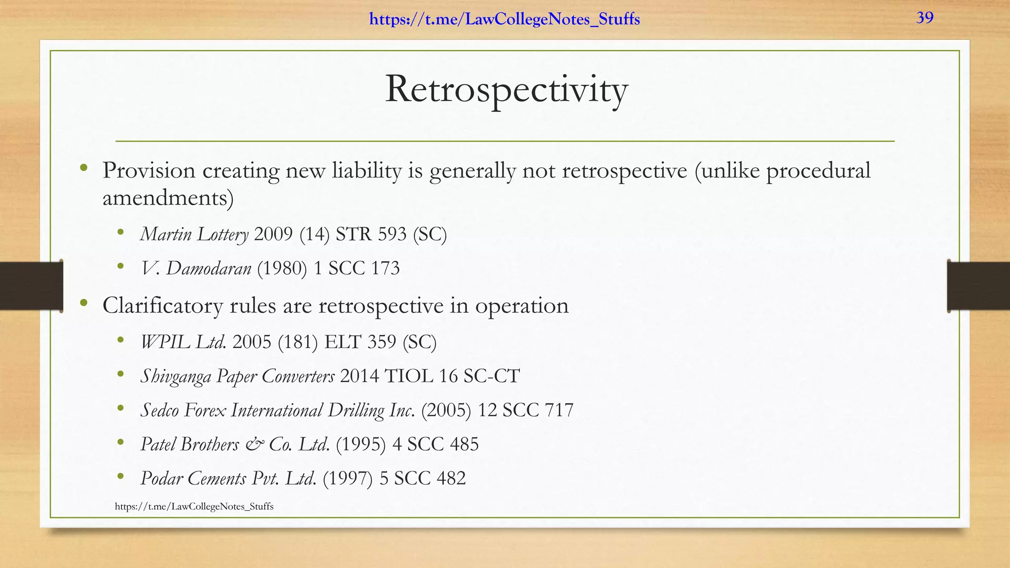 Retrospectivity
• Provision creating new liability is generally not retrospective (unlike procedural
amendments)
• Martin Lottery 2009 (14) STR 593 (SC)
• V. Damodaran (1980) 1 SCC 173
• Clarificatory rules are retrospective in operation
• WPIL Ltd. 2005 (181) ELT 359 (SC)
• Shivganga Paper Converters 2014 TIOL 16 SC-CT
• Sedco Forex International Drilling Inc. (2005) 12 SCC 717
• Patel Brothers & Co. Ltd. (1995) 4 SCC 485
• Podar Cements Pvt. Ltd. (1997) 5 SCC 482
https://t.me/LawCollegeNotes_Stuffs
https://t.me/LawCollegeNotes_Stuffs 39
 