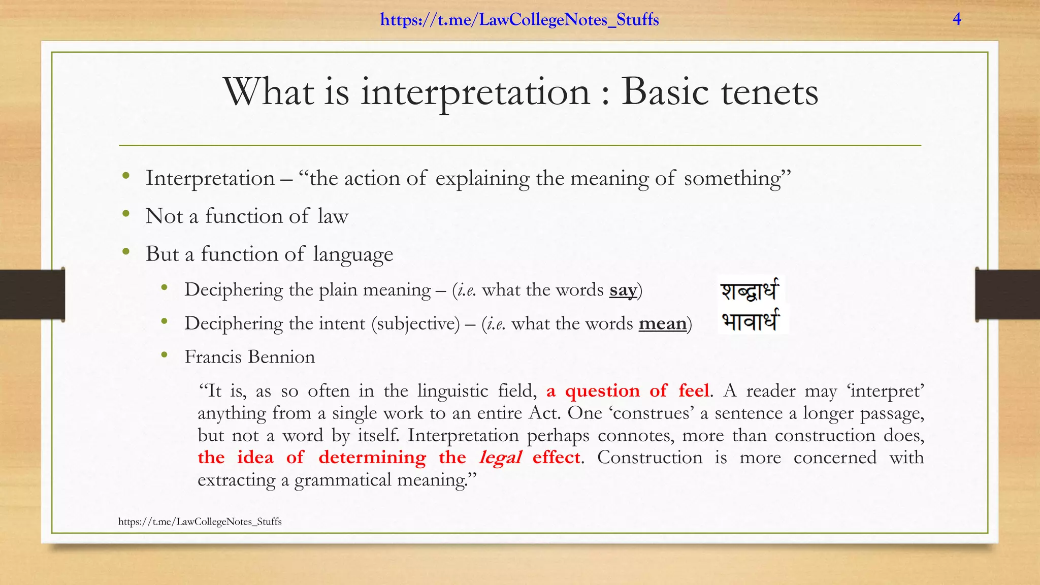 What is interpretation : Basic tenets
• Interpretation – “the action of explaining the meaning of something”
• Not a function of law
• But a function of language
• Deciphering the plain meaning – (i.e. what the words say)
• Deciphering the intent (subjective) – (i.e. what the words mean)
• Francis Bennion
“It is, as so often in the linguistic field, a question of feel. A reader may ‘interpret’
anything from a single work to an entire Act. One ‘construes’ a sentence a longer passage,
but not a word by itself. Interpretation perhaps connotes, more than construction does,
the idea of determining the legal effect. Construction is more concerned with
extracting a grammatical meaning.”
https://t.me/LawCollegeNotes_Stuffs
https://t.me/LawCollegeNotes_Stuffs 4
 