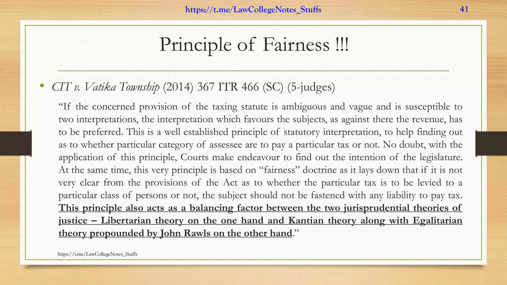 Principle of Fairness !!!
• CIT v. Vatika Township (2014) 367 ITR 466 (SC) (5-judges)
“If the concerned provision of the taxing statute is ambiguous and vague and is susceptible to
two interpretations, the interpretation which favours the subjects, as against there the revenue, has
to be preferred. This is a well established principle of statutory interpretation, to help finding out
as to whether particular category of assessee are to pay a particular tax or not. No doubt, with the
application of this principle, Courts make endeavour to find out the intention of the legislature.
At the same time, this very principle is based on “fairness” doctrine as it lays down that if it is not
very clear from the provisions of the Act as to whether the particular tax is to be levied to a
particular class of persons or not, the subject should not be fastened with any liability to pay tax.
This principle also acts as a balancing factor between the two jurisprudential theories of
justice – Libertarian theory on the one hand and Kantian theory along with Egalitarian
theory propounded by John Rawls on the other hand.”
https://t.me/LawCollegeNotes_Stuffs
https://t.me/LawCollegeNotes_Stuffs 41
 