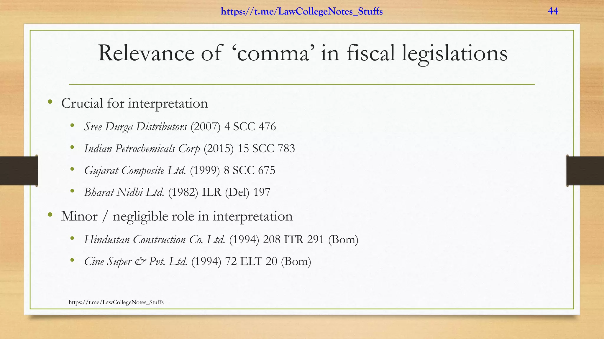 Relevance of ‘comma’ in fiscal legislations
• Crucial for interpretation
• Sree Durga Distributors (2007) 4 SCC 476
• Indian Petrochemicals Corp (2015) 15 SCC 783
• Gujarat Composite Ltd. (1999) 8 SCC 675
• Bharat Nidhi Ltd. (1982) ILR (Del) 197
• Minor / negligible role in interpretation
• Hindustan Construction Co. Ltd. (1994) 208 ITR 291 (Bom)
• Cine Super & Pvt. Ltd. (1994) 72 ELT 20 (Bom)
https://t.me/LawCollegeNotes_Stuffs
https://t.me/LawCollegeNotes_Stuffs 44
 
