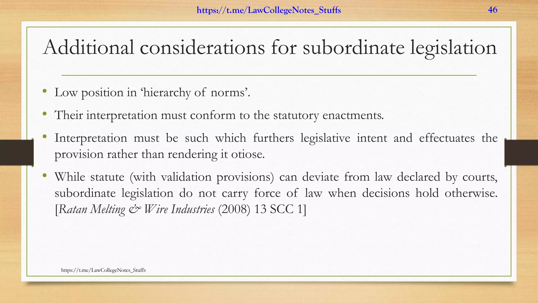 Additional considerations for subordinate legislation
• Low position in ‘hierarchy of norms’.
• Their interpretation must conform to the statutory enactments.
• Interpretation must be such which furthers legislative intent and effectuates the
provision rather than rendering it otiose.
• While statute (with validation provisions) can deviate from law declared by courts,
subordinate legislation do not carry force of law when decisions hold otherwise.
[Ratan Melting & Wire Industries (2008) 13 SCC 1]
https://t.me/LawCollegeNotes_Stuffs
https://t.me/LawCollegeNotes_Stuffs 46
 