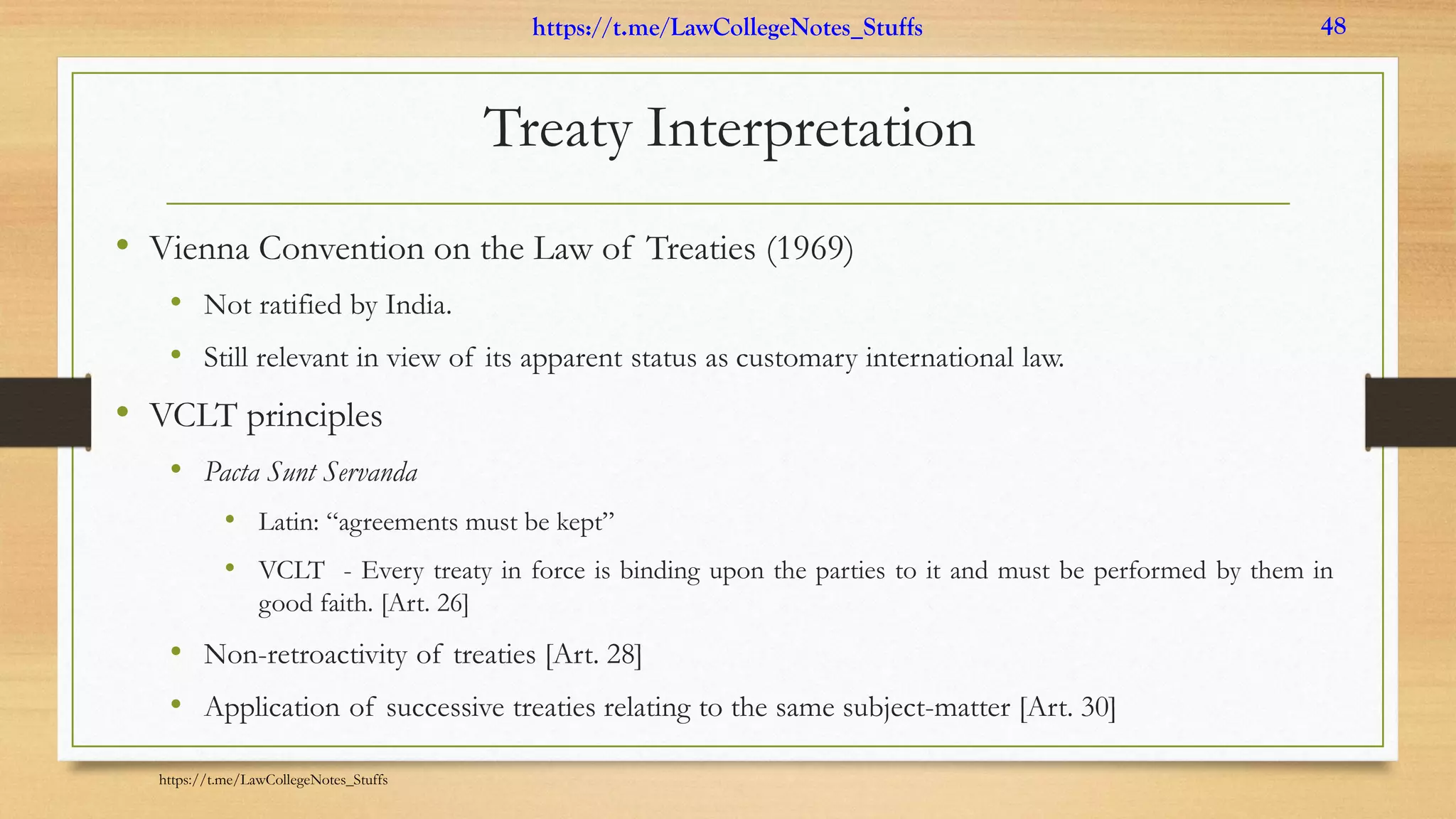 Treaty Interpretation
• Vienna Convention on the Law of Treaties (1969)
• Not ratified by India.
• Still relevant in view of its apparent status as customary international law.
• VCLT principles
• Pacta Sunt Servanda
• Latin: “agreements must be kept”
• VCLT - Every treaty in force is binding upon the parties to it and must be performed by them in
good faith. [Art. 26]
• Non-retroactivity of treaties [Art. 28]
• Application of successive treaties relating to the same subject-matter [Art. 30]
https://t.me/LawCollegeNotes_Stuffs
https://t.me/LawCollegeNotes_Stuffs 48
 