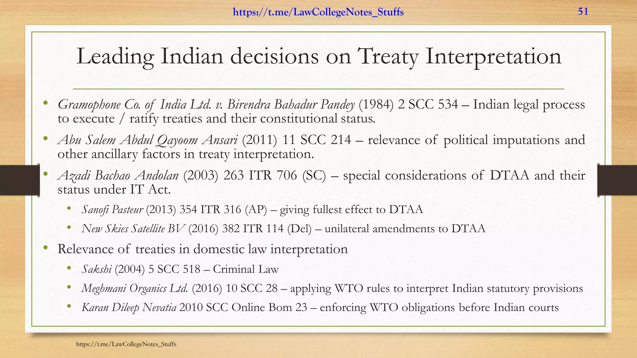 Leading Indian decisions on Treaty Interpretation
• Gramophone Co. of India Ltd. v. Birendra Bahadur Pandey (1984) 2 SCC 534 – Indian legal process
to execute / ratify treaties and their constitutional status.
• Abu Salem Abdul Qayoom Ansari (2011) 11 SCC 214 – relevance of political imputations and
other ancillary factors in treaty interpretation.
• Azadi Bachao Andolan (2003) 263 ITR 706 (SC) – special considerations of DTAA and their
status under IT Act.
• Sanofi Pasteur (2013) 354 ITR 316 (AP) – giving fullest effect to DTAA
• New Skies Satellite BV (2016) 382 ITR 114 (Del) – unilateral amendments to DTAA
• Relevance of treaties in domestic law interpretation
• Sakshi (2004) 5 SCC 518 – Criminal Law
• Meghmani Organics Ltd. (2016) 10 SCC 28 – applying WTO rules to interpret Indian statutory provisions
• Karan Dileep Nevatia 2010 SCC Online Bom 23 – enforcing WTO obligations before Indian courts
https://t.me/LawCollegeNotes_Stuffs
https://t.me/LawCollegeNotes_Stuffs 51
 