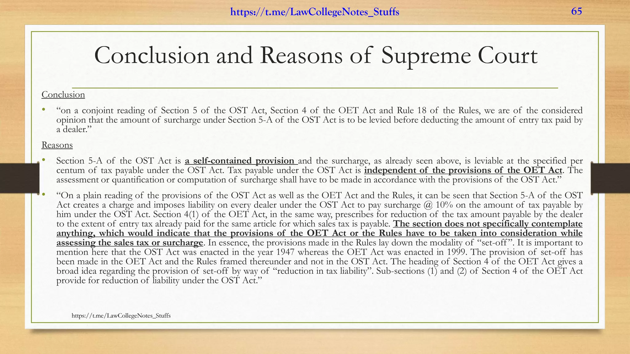 Conclusion and Reasons of Supreme Court
Conclusion
• “on a conjoint reading of Section 5 of the OST Act, Section 4 of the OET Act and Rule 18 of the Rules, we are of the considered
opinion that the amount of surcharge under Section 5-A of the OST Act is to be levied before deducting the amount of entry tax paid by
a dealer.”
Reasons
• Section 5-A of the OST Act is a self-contained provision and the surcharge, as already seen above, is leviable at the specified per
centum of tax payable under the OST Act. Tax payable under the OST Act is independent of the provisions of the OET Act. The
assessment or quantification or computation of surcharge shall have to be made in accordance with the provisions of the OST Act.”
• “On a plain reading of the provisions of the OST Act as well as the OET Act and the Rules, it can be seen that Section 5-A of the OST
Act creates a charge and imposes liability on every dealer under the OST Act to pay surcharge @ 10% on the amount of tax payable by
him under the OST Act. Section 4(1) of the OET Act, in the same way, prescribes for reduction of the tax amount payable by the dealer
to the extent of entry tax already paid for the same article for which sales tax is payable. The section does not specifically contemplate
anything, which would indicate that the provisions of the OET Act or the Rules have to be taken into consideration while
assessing the sales tax or surcharge. In essence, the provisions made in the Rules lay down the modality of “set-off”. It is important to
mention here that the OST Act was enacted in the year 1947 whereas the OET Act was enacted in 1999. The provision of set-off has
been made in the OET Act and the Rules framed thereunder and not in the OST Act. The heading of Section 4 of the OET Act gives a
broad idea regarding the provision of set-off by way of “reduction in tax liability”. Sub-sections (1) and (2) of Section 4 of the OET Act
provide for reduction of liability under the OST Act.”
https://t.me/LawCollegeNotes_Stuffs
https://t.me/LawCollegeNotes_Stuffs 65
 