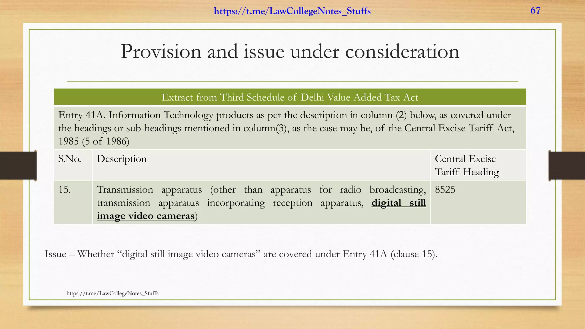 Provision and issue under consideration
Issue – Whether “digital still image video cameras” are covered under Entry 41A (clause 15).
Extract from Third Schedule of Delhi Value Added Tax Act
Entry 41A. Information Technology products as per the description in column (2) below, as covered under
the headings or sub-headings mentioned in column(3), as the case may be, of the Central Excise Tariff Act,
1985 (5 of 1986)
S.No. Description Central Excise
Tariff Heading
15. Transmission apparatus (other than apparatus for radio broadcasting,
transmission apparatus incorporating reception apparatus, digital still
image video cameras)
8525
https://t.me/LawCollegeNotes_Stuffs
https://t.me/LawCollegeNotes_Stuffs 67
 