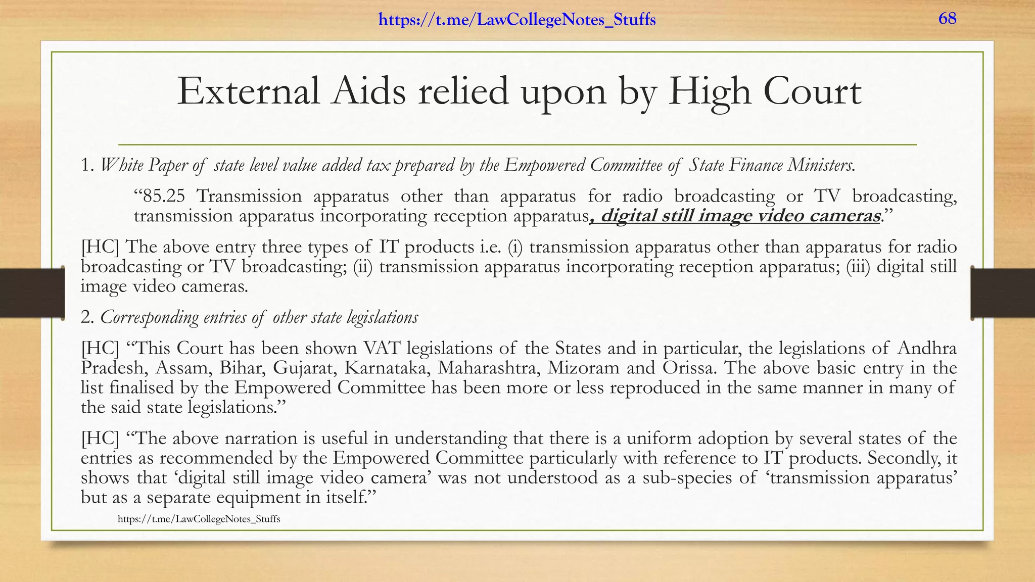External Aids relied upon by High Court
1. White Paper of state level value added tax prepared by the Empowered Committee of State Finance Ministers.
“85.25 Transmission apparatus other than apparatus for radio broadcasting or TV broadcasting,
transmission apparatus incorporating reception apparatus, digital still image video cameras.”
[HC] The above entry three types of IT products i.e. (i) transmission apparatus other than apparatus for radio
broadcasting or TV broadcasting; (ii) transmission apparatus incorporating reception apparatus; (iii) digital still
image video cameras.
2. Corresponding entries of other state legislations
[HC] “This Court has been shown VAT legislations of the States and in particular, the legislations of Andhra
Pradesh, Assam, Bihar, Gujarat, Karnataka, Maharashtra, Mizoram and Orissa. The above basic entry in the
list finalised by the Empowered Committee has been more or less reproduced in the same manner in many of
the said state legislations.”
[HC] “The above narration is useful in understanding that there is a uniform adoption by several states of the
entries as recommended by the Empowered Committee particularly with reference to IT products. Secondly, it
shows that ‘digital still image video camera’ was not understood as a sub-species of ‘transmission apparatus’
but as a separate equipment in itself.”
https://t.me/LawCollegeNotes_Stuffs
https://t.me/LawCollegeNotes_Stuffs 68
 