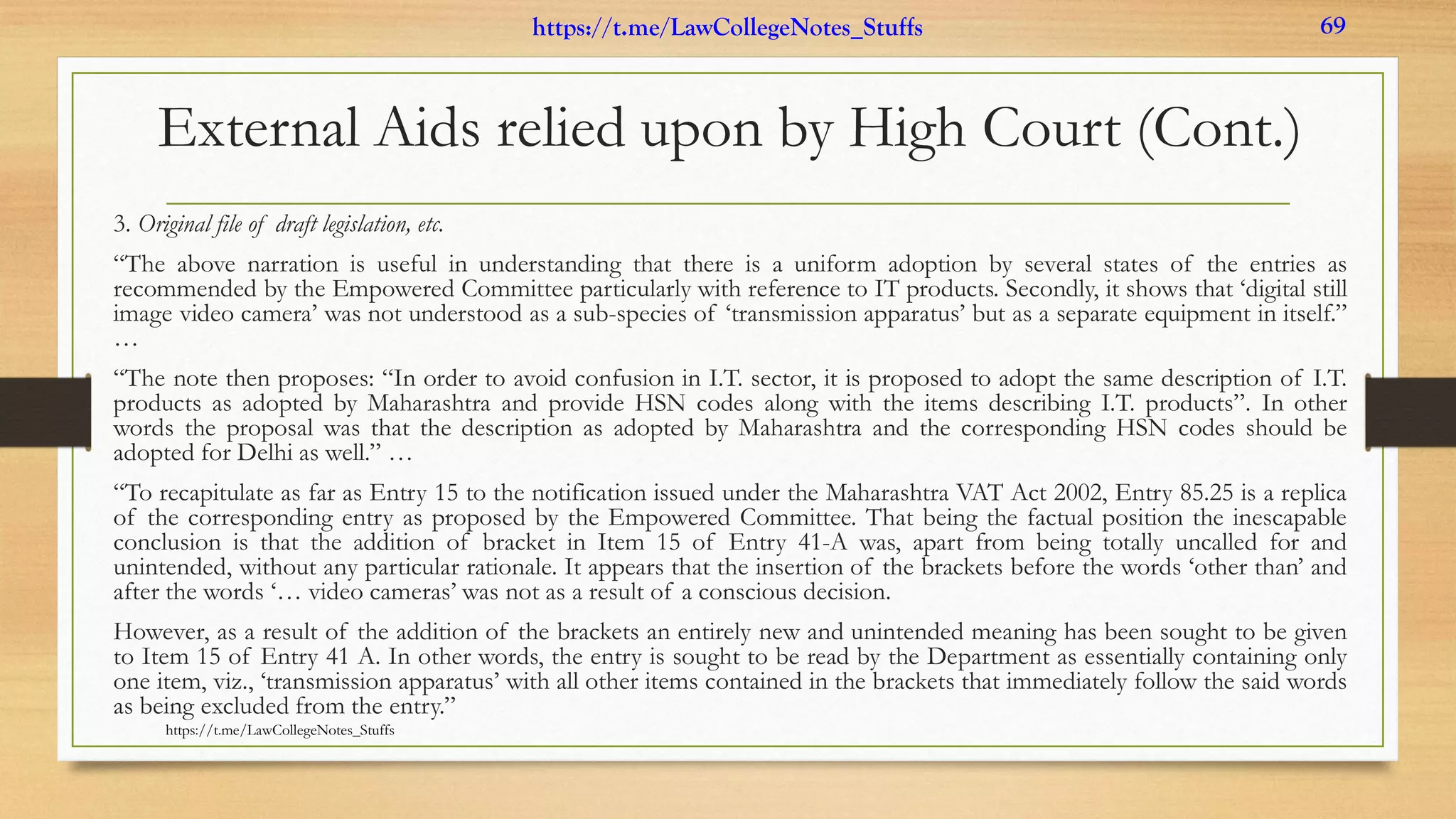 External Aids relied upon by High Court (Cont.)
3. Original file of draft legislation, etc.
“The above narration is useful in understanding that there is a uniform adoption by several states of the entries as
recommended by the Empowered Committee particularly with reference to IT products. Secondly, it shows that ‘digital still
image video camera’ was not understood as a sub-species of ‘transmission apparatus’ but as a separate equipment in itself.”
…
“The note then proposes: “In order to avoid confusion in I.T. sector, it is proposed to adopt the same description of I.T.
products as adopted by Maharashtra and provide HSN codes along with the items describing I.T. products”. In other
words the proposal was that the description as adopted by Maharashtra and the corresponding HSN codes should be
adopted for Delhi as well.” …
“To recapitulate as far as Entry 15 to the notification issued under the Maharashtra VAT Act 2002, Entry 85.25 is a replica
of the corresponding entry as proposed by the Empowered Committee. That being the factual position the inescapable
conclusion is that the addition of bracket in Item 15 of Entry 41-A was, apart from being totally uncalled for and
unintended, without any particular rationale. It appears that the insertion of the brackets before the words ‘other than’ and
after the words ‘… video cameras’ was not as a result of a conscious decision.
However, as a result of the addition of the brackets an entirely new and unintended meaning has been sought to be given
to Item 15 of Entry 41 A. In other words, the entry is sought to be read by the Department as essentially containing only
one item, viz., ‘transmission apparatus’ with all other items contained in the brackets that immediately follow the said words
as being excluded from the entry.”
https://t.me/LawCollegeNotes_Stuffs
https://t.me/LawCollegeNotes_Stuffs 69
 