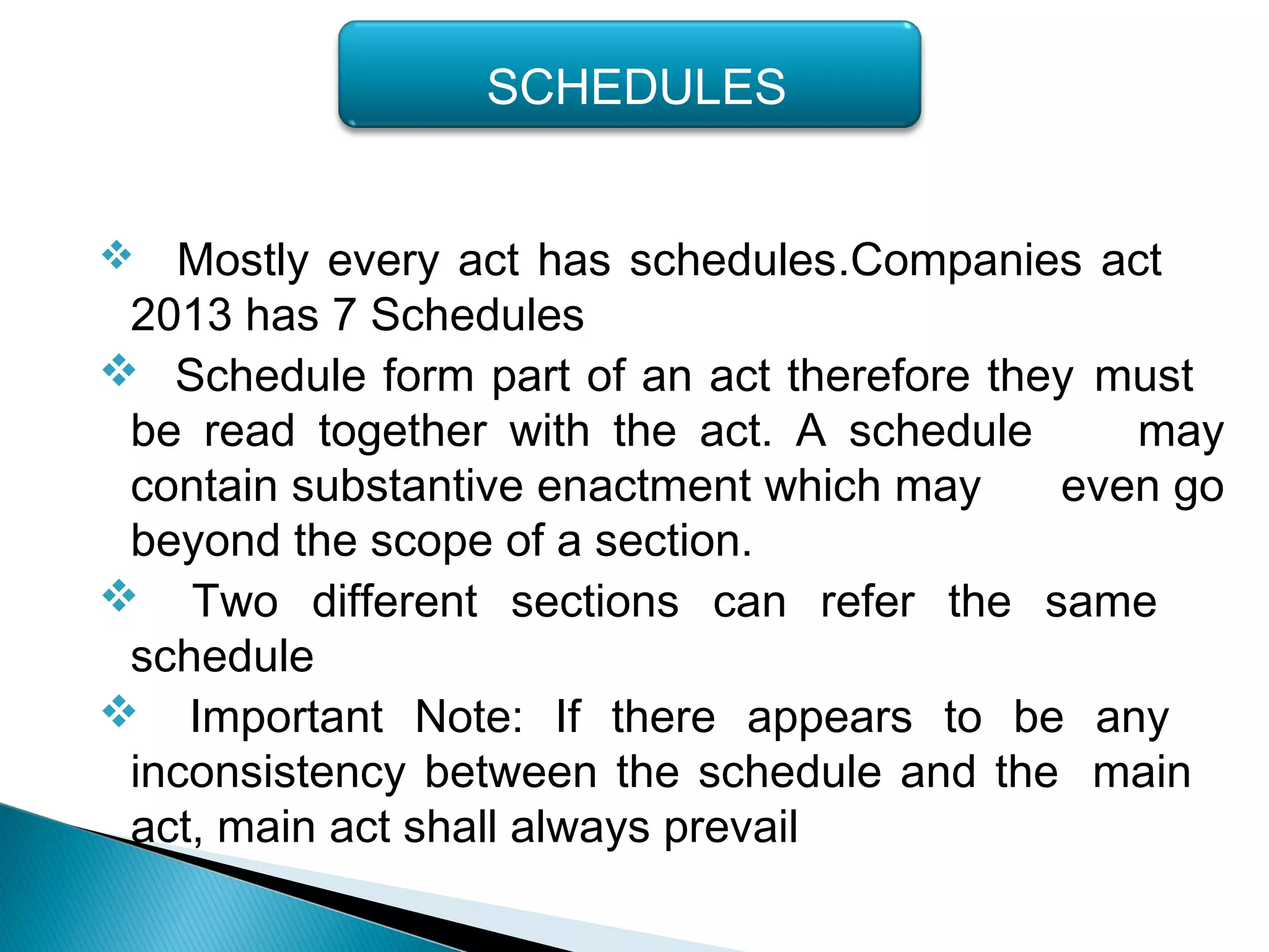  Mostly every act has schedules.Companies act
2013 has 7 Schedules
 Schedule form part of an act therefore they must
be read together with the act. A schedule may
contain substantive enactment which may even go
beyond the scope of a section.
 Two different sections can refer the same
schedule
 Important Note: If there appears to be any
inconsistency between the schedule and the main
act, main act shall always prevail
SCHEDULES
 