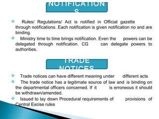  Rules/ Regulations/ Act is notified in Official gazette
through notifications. Each notification is given notification no and are
binding.
 Ministry time to time brings notification. Even the powers can be
delegated through notification. CG can delegate powers to
authorities.
 Trade notices can have different meaning under different acts
 The trade notice has a legitimate source of law and is binding on
the departmental officers concerned. If it is erroneous it should
be withdrawn/amended.
 Issued to lay down Procedural requirements of provisions of
Central Excise rules
NOTIFICATION
S
TRADE
NOTICES
 