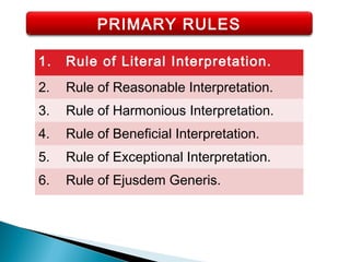 PRIMARY RULES
1. Rule of Literal Interpretation.
2. Rule of Reasonable Interpretation.
3. Rule of Harmonious Interpretation.
4. Rule of Beneficial Interpretation.
5. Rule of Exceptional Interpretation.
6. Rule of Ejusdem Generis.
 