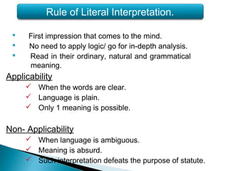  First impression that comes to the mind.
 No need to apply logic/ go for in-depth analysis.
 Read in their ordinary, natural and grammatical
meaning.
Applicability
 When the words are clear.
 Language is plain.
 Only 1 meaning is possible.
Non- Applicability
 When language is ambiguous.
 Meaning is absurd.
 Such interpretation defeats the purpose of statute.
Rule of Literal Interpretation.
 