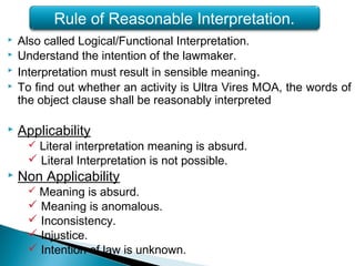  Also called Logical/Functional Interpretation.
 Understand the intention of the lawmaker.
 Interpretation must result in sensible meaning.
 To find out whether an activity is Ultra Vires MOA, the words of
the object clause shall be reasonably interpreted
 Applicability
 Literal interpretation meaning is absurd.
 Literal Interpretation is not possible.
 Non Applicability
 Meaning is absurd.
 Meaning is anomalous.
 Inconsistency.
 Injustice.
 Intention of law is unknown.
Rule of Reasonable Interpretation.
 