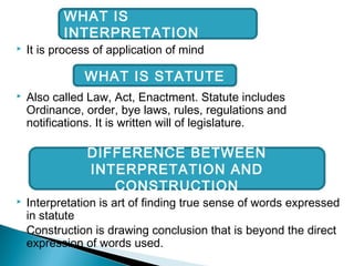  It is process of application of mind
 Also called Law, Act, Enactment. Statute includes
Ordinance, order, bye laws, rules, regulations and
notifications. It is written will of legislature.
 Interpretation is art of finding true sense of words expressed
in statute
Construction is drawing conclusion that is beyond the direct
expression of words used.
WHAT IS
INTERPRETATION
WHAT IS STATUTE
DIFFERENCE BETWEEN
INTERPRETATION AND
CONSTRUCTION
 
