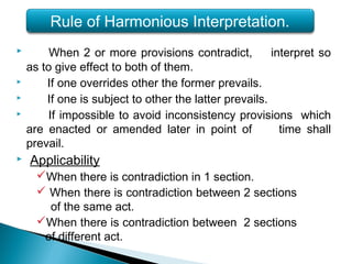  When 2 or more provisions contradict, interpret so
as to give effect to both of them.
 If one overrides other the former prevails.
 If one is subject to other the latter prevails.
 If impossible to avoid inconsistency provisions which
are enacted or amended later in point of time shall
prevail.
 Applicability
When there is contradiction in 1 section.
 When there is contradiction between 2 sections
of the same act.
When there is contradiction between 2 sections
of different act.
Rule of Harmonious Interpretation.
 