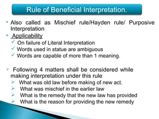  Also called as Mischief rule/Hayden rule/ Purposive
Interpretation
 Applicability
 On failure of Literal Interpretation
 Words used in statue are ambiguous
 Words are capable of more than 1 meaning.
 Following 4 matters shall be considered while
making interpretation under this rule
 What was old law before making of new act.
 What was mischief in the earlier law
 What is the remedy that the new law has provided
 What is the reason for providing the new remedy
Rule of Beneficial Interpretation.
 