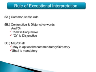 5A.) Common sense rule
5B.) Conjunctive & Disjunctive words
And/Or
 “And” is Conjunctive
 “Or” is Disjunctive
5C.) May/Shall
May is optional/recommendatory/Directory
Shall is mandatory
Rule of Exceptional Interpretation.
 
