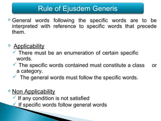  General words following the specific words are to be
interpreted with reference to specific words that precede
them.
 Applicability
 There must be an enumeration of certain specific
words.
 The specific words contained must constitute a class or
a category.
 The general words must follow the specific words.
 Non Applicability
 If any condition is not satisfied
 If specific words follow general words
Rule of Ejusdem Generis
 