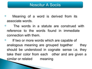  Meaning of a word is derived from its
associate words.
 The words in a statute are construed with
reference to the words found in immediate
connection with them.
 If two or more words which are capable of
analogous meaning are grouped together they
should be understood in cognate sense i.e. they
take their color from each other and are given a
similar or related meaning
Noscitur A Sociis
 