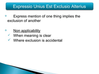  Express mention of one thing implies the
exclusion of another
 Non applicability
 When meaning is clear
 Where exclusion is accidental
Expressio Unius Est Exclusio Alterius
 