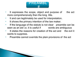 • It expresses the scope, object and purpose of the act
more comprehensively than the long title.
• It and can legitimately be used for interpretation.
• It shows the primary intention of the law maker.
• If the language of the statute is not clear preamble can be
seen as an aid i.e. it is useful if words are ambiguous
• It states the reasons for creation of the act and the evil it
wants to suppress.
• Preamble cannot override the plain provisions of the act
PREAMBL
E
 