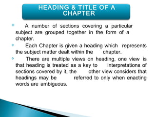  A number of sections covering a particular
subject are grouped together in the form of a
chapter.
 Each Chapter is given a heading which represents
the subject matter dealt within the chapter.
 There are multiple views on heading, one view is
that heading is treated as a key to interpretations of
sections covered by it, the other view considers that
headings may be referred to only when enacting
words are ambiguous.
HEADING & TITLE OF A
CHAPTER
 