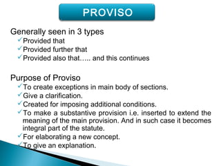 Generally seen in 3 types
Provided that
Provided further that
Provided also that….. and this continues
Purpose of Proviso
To create exceptions in main body of sections.
Give a clarification.
Created for imposing additional conditions.
To make a substantive provision i.e. inserted to extend the
meaning of the main provision. And in such case it becomes
integral part of the statute.
For elaborating a new concept.
To give an explanation.
PROVISO
 