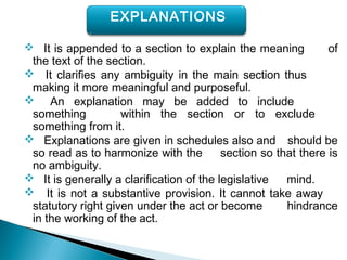  It is appended to a section to explain the meaning of
the text of the section.
 It clarifies any ambiguity in the main section thus
making it more meaningful and purposeful.
 An explanation may be added to include
something within the section or to exclude
something from it.
 Explanations are given in schedules also and should be
so read as to harmonize with the section so that there is
no ambiguity.
 It is generally a clarification of the legislative mind.
 It is not a substantive provision. It cannot take away
statutory right given under the act or become hindrance
in the working of the act.
EXPLANATIONS
 
