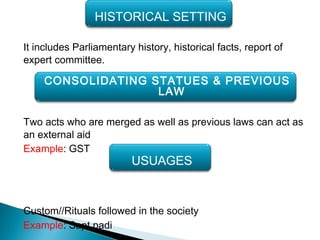 It includes Parliamentary history, historical facts, report of
expert committee.
Two acts who are merged as well as previous laws can act as
an external aid
Example: GST
Custom//Rituals followed in the society
Example: Sapt padi
HISTORICAL SETTING
CONSOLIDATING STATUES & PREVIOUS
LAW
USUAGES
 