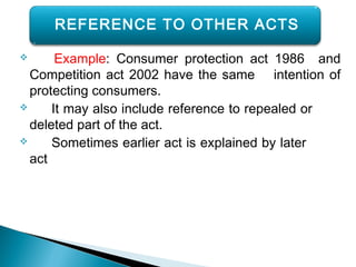  Example: Consumer protection act 1986 and
Competition act 2002 have the same intention of
protecting consumers.
 It may also include reference to repealed or
deleted part of the act.
 Sometimes earlier act is explained by later
act
REFERENCE TO OTHER ACTS
 