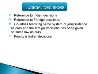  Reference to Indian decisions
 Reference to Foreign decisions:
 Countries following same system of jurisprudence
as ours and the foreign decisions has been given
on same law as ours.
 Priority is Indian decisions
JUDICIAL DECISIONS
 