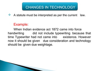  A statute must be interpreted as per the current law.
Example:
When Indian evidence act 1872 came into force
handwriting did not include typewriting because that
time Typewriter had not came into existence. However
now it should be given due consideration and technology
should be given due weightage.
CHANGES IN TECHNOLOGY
 