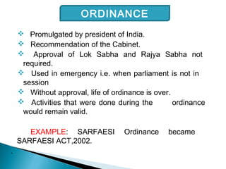  Promulgated by president of India.
 Recommendation of the Cabinet.
 Approval of Lok Sabha and Rajya Sabha not
required.
 Used in emergency i.e. when parliament is not in
session
 Without approval, life of ordinance is over.
 Activities that were done during the ordinance
would remain valid.
EXAMPLE: SARFAESI Ordinance became
SARFAESI ACT,2002.
.
ORDINANCE
 