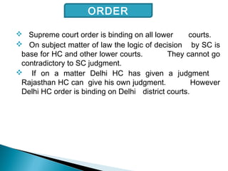  Supreme court order is binding on all lower courts.
 On subject matter of law the logic of decision by SC is
base for HC and other lower courts. They cannot go
contradictory to SC judgment.
 If on a matter Delhi HC has given a judgment
Rajasthan HC can give his own judgment. However
Delhi HC order is binding on Delhi district courts.
ORDER
 