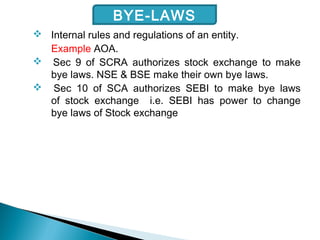  Internal rules and regulations of an entity.
Example AOA.
 Sec 9 of SCRA authorizes stock exchange to make
bye laws. NSE & BSE make their own bye laws.
 Sec 10 of SCA authorizes SEBI to make bye laws
of stock exchange i.e. SEBI has power to change
bye laws of Stock exchange
BYE-LAWS
 