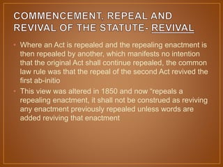 • Where an Act is repealed and the repealing enactment is
then repealed by another, which manifests no intention
that the original Act shall continue repealed, the common
law rule was that the repeal of the second Act revived the
first ab-initio
• This view was altered in 1850 and now “repeals a
repealing enactment, it shall not be construed as reviving
any enactment previously repealed unless words are
added reviving that enactment
 