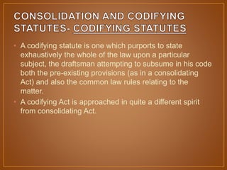 • A codifying statute is one which purports to state
exhaustively the whole of the law upon a particular
subject, the draftsman attempting to subsume in his code
both the pre-existing provisions (as in a consolidating
Act) and also the common law rules relating to the
matter.
• A codifying Act is approached in quite a different spirit
from consolidating Act.
 