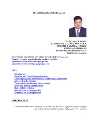1
INTERPRETATION OF STATUTES
CA. Rajkumar S. Adukia
B.Com (Hons.), FCA, ACS, ACWA, LL.B,
DIPR, DLL & LP, MBA, IFRS(UK)
098200 61049/09323061049
email id: rajkumarradukia@caaa.in
Website: www.caaa.in
To download information on various subjects visit www.caaa.in
To receive regular updates kindly send test email to
rajkumarfca-subscribe@yahoogroups.com
rajkumarfca+subscribe@googlegroups.com
Index
Introduction
Meaning and Classification of Statutes
Latin language and its importance in Statutory Construction
Interpreting the Statutes
Presumptions in statutory interpretation
Rules and Aids of Interpretation
Rules of Interpretation
Internal Aids to Interpretation
External Aids to Interpretation
INTRODUCTION
“the essence of law lies in the spirit, not its letter, for the letter is significant only as being the
external manifestation of the intention that underlies it” - Salmond
 