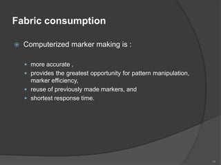 Fabric consumption
 Computerized marker making is :
 more accurate ,
 provides the greatest opportunity for pattern manipulation,
marker efficiency,
 reuse of previously made markers, and
 shortest response time.
14
 