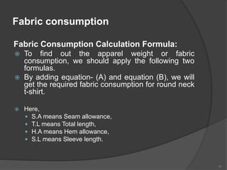 Fabric consumption
Fabric Consumption Calculation Formula:
 To find out the apparel weight or fabric
consumption, we should apply the following two
formulas.
 By adding equation- (A) and equation (B), we will
get the required fabric consumption for round neck
t-shirt.
 Here,
 S.A means Seam allowance,
 T.L means Total length,
 H.A means Hem allowance,
 S.L means Sleeve length.
16
 