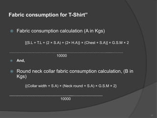 Fabric consumption for T-Shirt”
 Fabric consumption calculation (A in Kgs)
[{S.L + T.L + (2 × S.A) + (2× H.A)} × (Chest + S.A)] × G.S.M × 2
……………………………………………………………………......………
10000
 And,
 Round neck collar fabric consumption calculation, (B in
Kgs)
{(Collar width + S.A) × (Neck round + S.A) × G.S.M × 2}
…………………………………………....……………………
10000
17
 