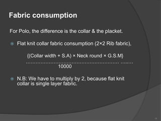 Fabric consumption
For Polo, the difference is the collar & the placket.
 Flat knit collar fabric consumption (2×2 Rib fabric),
{(Collar width + S.A) × Neck round × G.S.M}
………………………………………………… …..…
10000
 N.B: We have to multiply by 2, because flat knit
collar is single layer fabric.
18
 