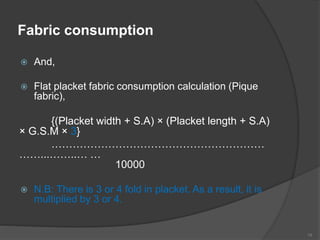 Fabric consumption
 And,
 Flat placket fabric consumption calculation (Pique
fabric),
{(Placket width + S.A) × (Placket length + S.A)
× G.S.M × 3}
……………………………………………………
……...……..… …
10000
 N.B: There is 3 or 4 fold in placket. As a result, it is
multiplied by 3 or 4.
19
 