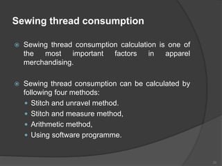 Sewing thread consumption
 Sewing thread consumption calculation is one of
the most important factors in apparel
merchandising.
 Sewing thread consumption can be calculated by
following four methods:
 Stitch and unravel method.
 Stitch and measure method,
 Arithmetic method,
 Using software programme.
20
 